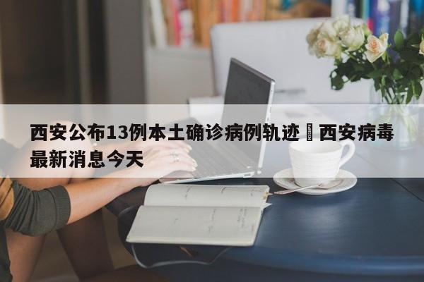 西安公布13例本土确诊病例轨迹›西安病毒最新消息今天