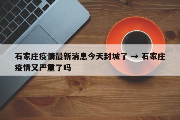 石家庄疫情最新消息今天封城了 → 石家庄疫情又严重了吗