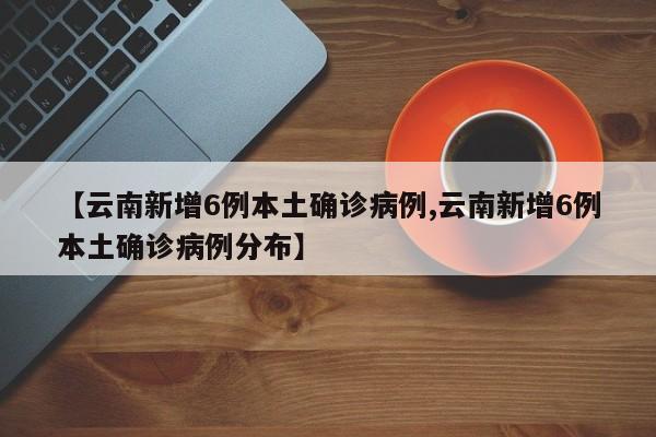 【云南新增6例本土确诊病例,云南新增6例本土确诊病例分布】