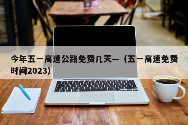 今年五一高速公路免费几天—(五一高速免费时间2023)