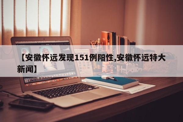 【安徽怀远发现151例阳性,安徽怀远特大新闻】