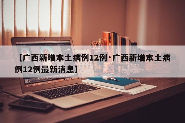 【广西新增本土病例12例·广西新增本土病例12例最新消息】