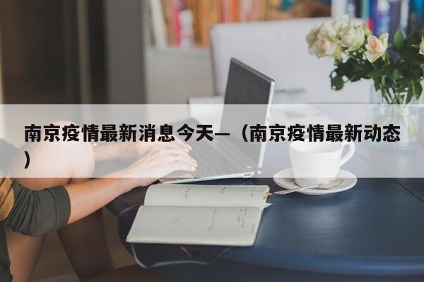 南京疫情最新消息今天—（南京疫情最新动态）