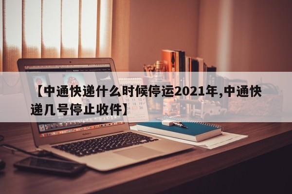 【中通快递什么时候停运2021年,中通快递几号停止收件】