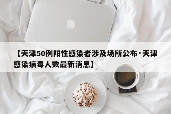 【天津50例阳性感染者涉及场所公布·天津感染病毒人数最新消息】