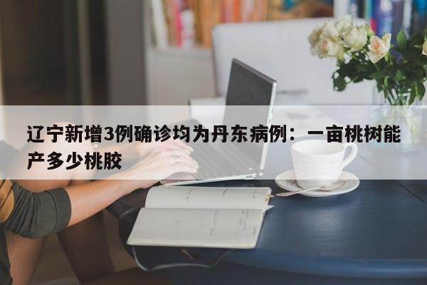 辽宁新增3例确诊均为丹东病例：一亩桃树能产多少桃胶