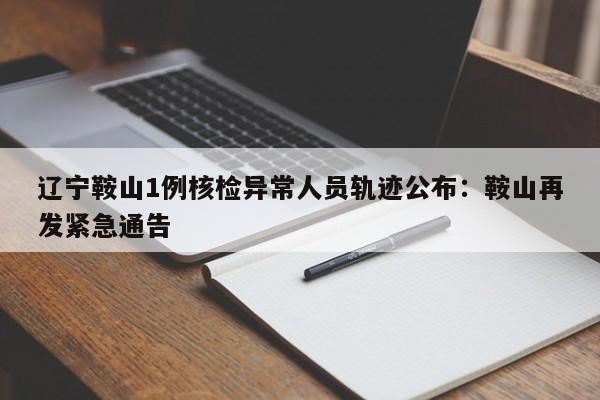辽宁鞍山1例核检异常人员轨迹公布：鞍山再发紧急通告