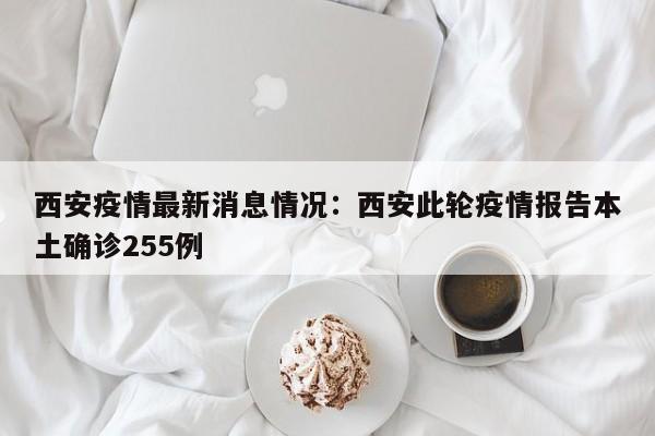 西安疫情最新消息情况：西安此轮疫情报告本土确诊255例