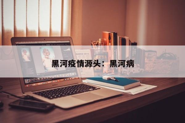 黑河疫情源头：黑河病