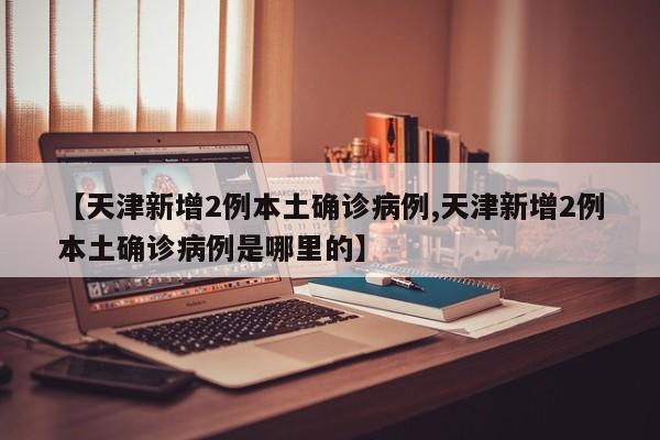 【天津新增2例本土确诊病例,天津新增2例本土确诊病例是哪里的】