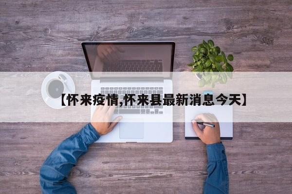 【怀来疫情,怀来县最新消息今天】