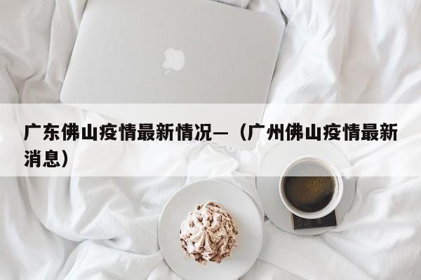 广东佛山疫情最新情况—（广州佛山疫情最新消息）