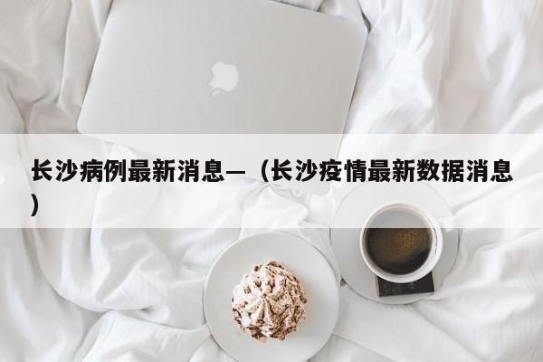 长沙病例最新消息—（长沙疫情最新数据消息）