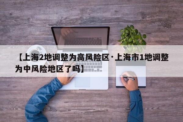 【上海2地调整为高风险区·上海市1地调整为中风险地区了吗】