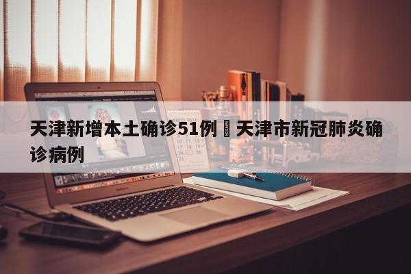 天津新增本土确诊51例›天津市新冠肺炎确诊病例