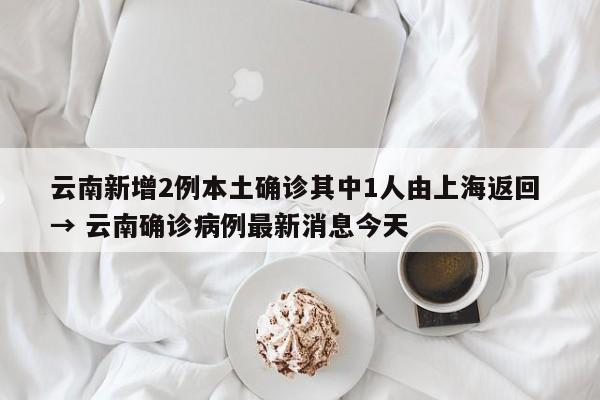 云南新增2例本土确诊其中1人由上海返回 → 云南确诊病例最新消息今天