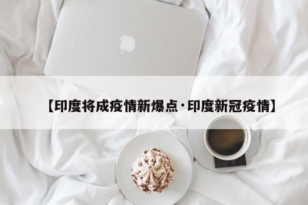【印度将成疫情新爆点·印度新冠疫情】