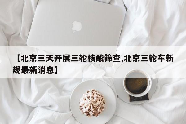 【北京三天开展三轮核酸筛查,北京三轮车新规最新消息】