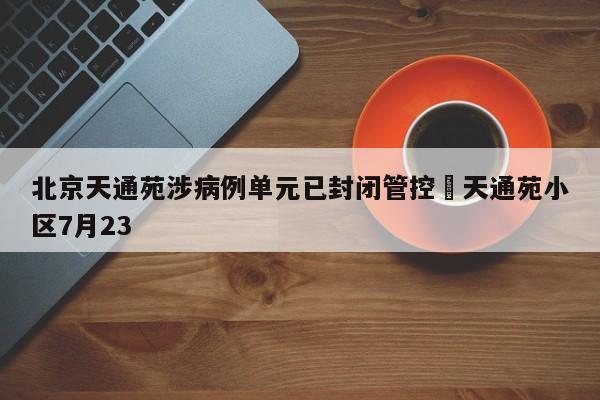 北京天通苑涉病例单元已封闭管控›天通苑小区7月23