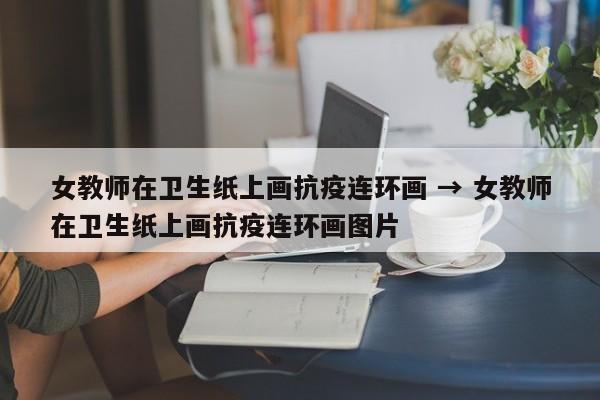女教师在卫生纸上画抗疫连环画 → 女教师在卫生纸上画抗疫连环画图片