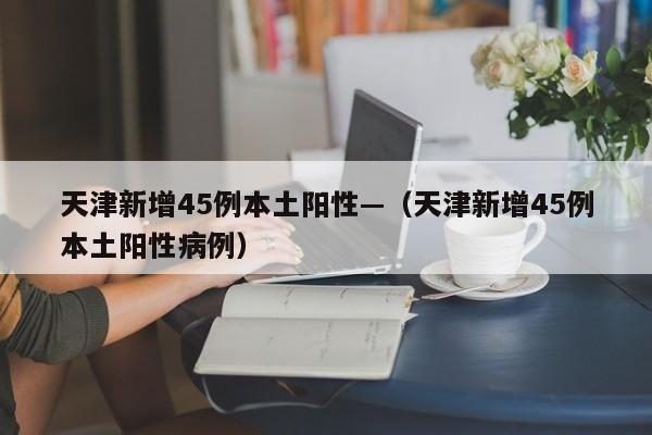 天津新增45例本土阳性—（天津新增45例本土阳性病例）