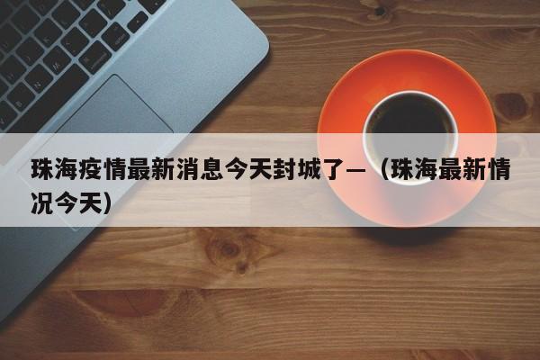 珠海疫情最新消息今天封城了—（珠海最新情况今天）