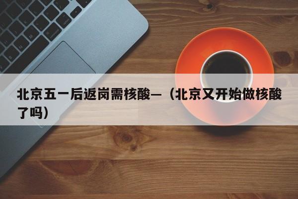 北京五一后返岗需核酸—（北京又开始做核酸了吗）