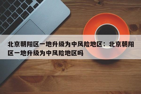 北京朝阳区一地升级为中风险地区：北京朝阳区一地升级为中风险地区吗