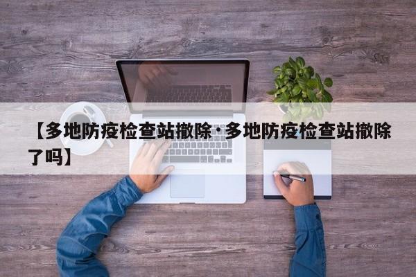 【多地防疫检查站撤除·多地防疫检查站撤除了吗】