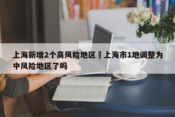 上海新增2个高风险地区›上海市1地调整为中风险地区了吗