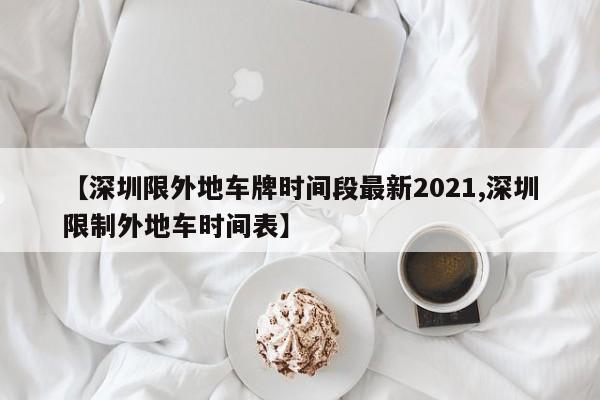 【深圳限外地车牌时间段最新2021,深圳限制外地车时间表】