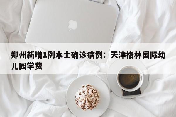 郑州新增1例本土确诊病例：天津格林国际幼儿园学费