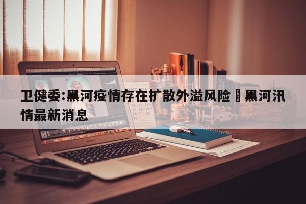 卫健委:黑河疫情存在扩散外溢风险›黑河汛情最新消息