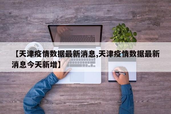 【天津疫情数据最新消息,天津疫情数据最新消息今天新增】
