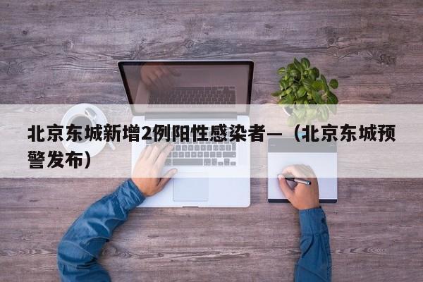 北京东城新增2例阳性感染者—（北京东城预警发布）