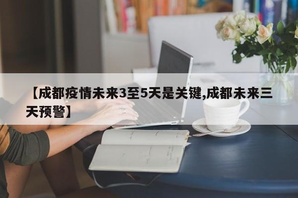 【成都疫情未来3至5天是关键,成都未来三天预警】