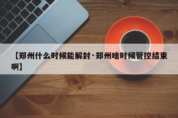 【郑州什么时候能解封·郑州啥时候管控结束啊】