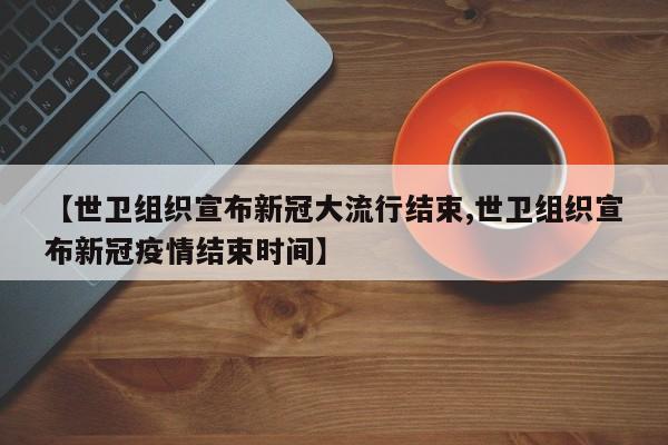 【世卫组织宣布新冠大流行结束,世卫组织宣布新冠疫情结束时间】
