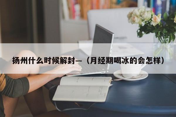 扬州什么时候解封—（月经期喝冰的会怎样）
