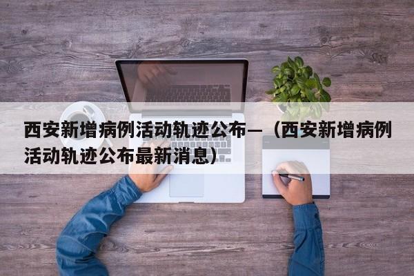 西安新增病例活动轨迹公布—（西安新增病例活动轨迹公布最新消息）