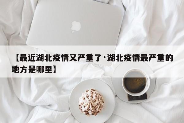 【最近湖北疫情又严重了·湖北疫情最严重的地方是哪里】
