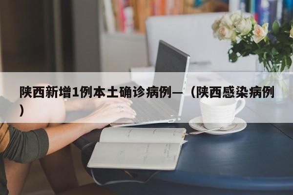陕西新增1例本土确诊病例—（陕西感染病例）