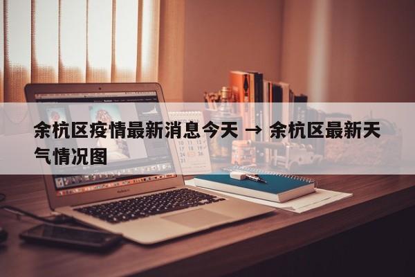 余杭区疫情最新消息今天 → 余杭区最新天气情况图
