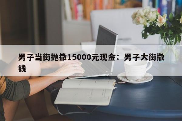 男子当街抛撒15000元现金：男子大街撒钱