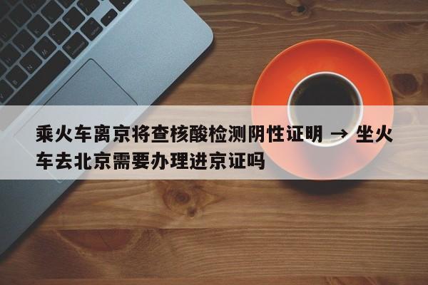乘火车离京将查核酸检测阴性证明 → 坐火车去北京需要办理进京证吗