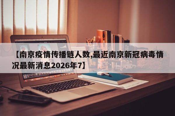【南京疫情传播链人数,最近南京新冠病毒情况最新消息2026年7】