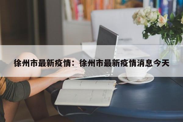 徐州市最新疫情：徐州市最新疫情消息今天
