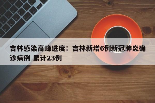 吉林感染高峰进度：吉林新增6例新冠肺炎确诊病例 累计23例