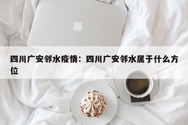 四川广安邻水疫情：四川广安邻水属于什么方位