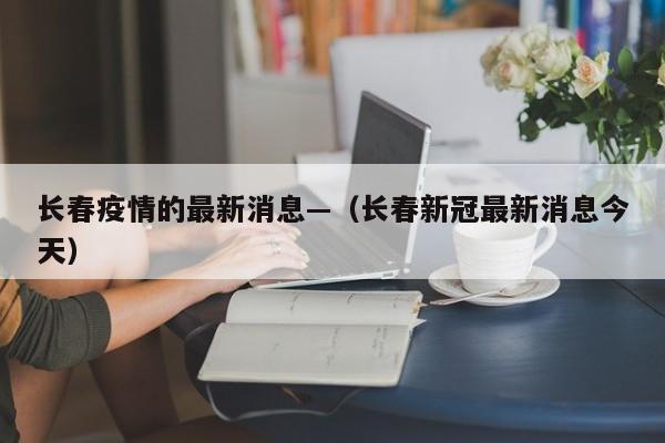 长春疫情的最新消息—（长春新冠最新消息今天）